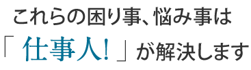 これらの困り事、悩みごとは「仕事人！」が解決します