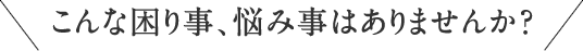こんな困り事、悩みごとはありませんか？