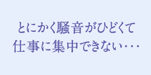 とにかく騒音がひどくて仕事に集中できない…