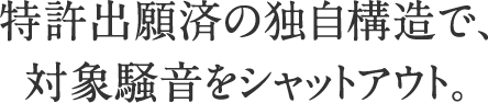 特許出願済の独自構造で、対象騒音をシャットアウト。