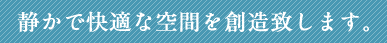 静かで快適な空間を創造致します。